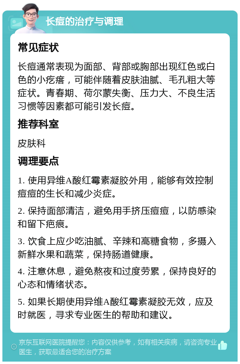 长痘的治疗与调理 常见症状 长痘通常表现为面部、背部或胸部出现红色或白色的小疙瘩，可能伴随着皮肤油腻、毛孔粗大等症状。青春期、荷尔蒙失衡、压力大、不良生活习惯等因素都可能引发长痘。 推荐科室 皮肤科 调理要点 1. 使用异维A酸红霉素凝胶外用，能够有效控制痘痘的生长和减少炎症。 2. 保持面部清洁，避免用手挤压痘痘，以防感染和留下疤痕。 3. 饮食上应少吃油腻、辛辣和高糖食物，多摄入新鲜水果和蔬菜，保持肠道健康。 4. 注意休息，避免熬夜和过度劳累，保持良好的心态和情绪状态。 5. 如果长期使用异维A酸红霉素凝胶无效，应及时就医，寻求专业医生的帮助和建议。