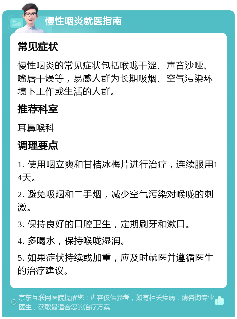 慢性咽炎就医指南 常见症状 慢性咽炎的常见症状包括喉咙干涩、声音沙哑、嘴唇干燥等，易感人群为长期吸烟、空气污染环境下工作或生活的人群。 推荐科室 耳鼻喉科 调理要点 1. 使用咽立爽和甘桔冰梅片进行治疗，连续服用14天。 2. 避免吸烟和二手烟，减少空气污染对喉咙的刺激。 3. 保持良好的口腔卫生，定期刷牙和漱口。 4. 多喝水，保持喉咙湿润。 5. 如果症状持续或加重，应及时就医并遵循医生的治疗建议。