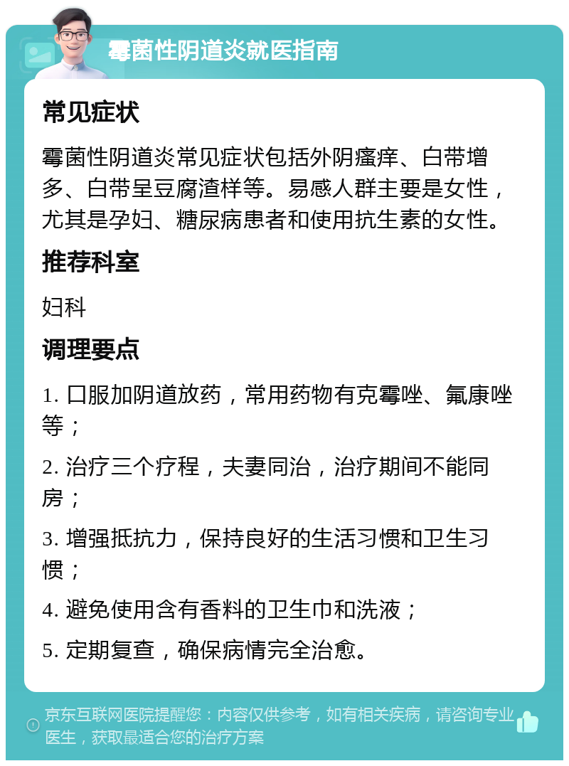 霉菌性阴道炎就医指南 常见症状 霉菌性阴道炎常见症状包括外阴瘙痒、白带增多、白带呈豆腐渣样等。易感人群主要是女性，尤其是孕妇、糖尿病患者和使用抗生素的女性。 推荐科室 妇科 调理要点 1. 口服加阴道放药，常用药物有克霉唑、氟康唑等； 2. 治疗三个疗程，夫妻同治，治疗期间不能同房； 3. 增强抵抗力，保持良好的生活习惯和卫生习惯； 4. 避免使用含有香料的卫生巾和洗液； 5. 定期复查，确保病情完全治愈。