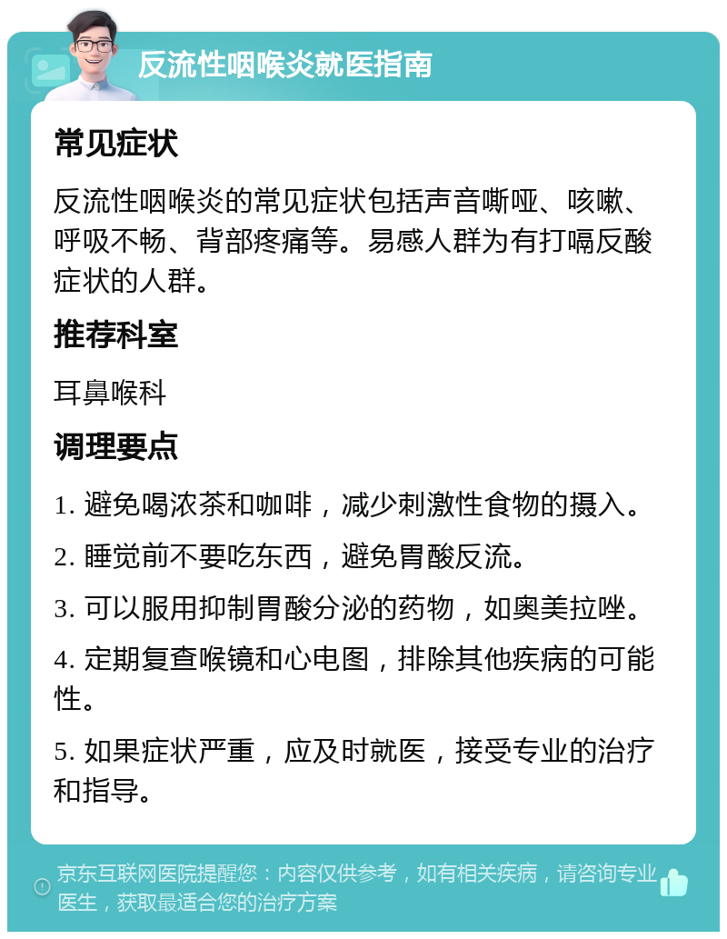 反流性咽喉炎就医指南 常见症状 反流性咽喉炎的常见症状包括声音嘶哑、咳嗽、呼吸不畅、背部疼痛等。易感人群为有打嗝反酸症状的人群。 推荐科室 耳鼻喉科 调理要点 1. 避免喝浓茶和咖啡，减少刺激性食物的摄入。 2. 睡觉前不要吃东西，避免胃酸反流。 3. 可以服用抑制胃酸分泌的药物，如奥美拉唑。 4. 定期复查喉镜和心电图，排除其他疾病的可能性。 5. 如果症状严重，应及时就医，接受专业的治疗和指导。