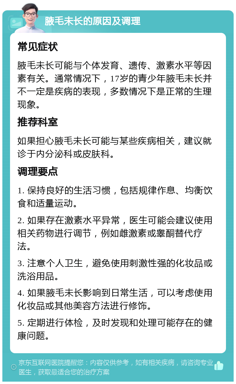 腋毛未长的原因及调理 常见症状 腋毛未长可能与个体发育、遗传、激素水平等因素有关。通常情况下，17岁的青少年腋毛未长并不一定是疾病的表现，多数情况下是正常的生理现象。 推荐科室 如果担心腋毛未长可能与某些疾病相关，建议就诊于内分泌科或皮肤科。 调理要点 1. 保持良好的生活习惯，包括规律作息、均衡饮食和适量运动。 2. 如果存在激素水平异常，医生可能会建议使用相关药物进行调节，例如雌激素或睾酮替代疗法。 3. 注意个人卫生，避免使用刺激性强的化妆品或洗浴用品。 4. 如果腋毛未长影响到日常生活，可以考虑使用化妆品或其他美容方法进行修饰。 5. 定期进行体检，及时发现和处理可能存在的健康问题。