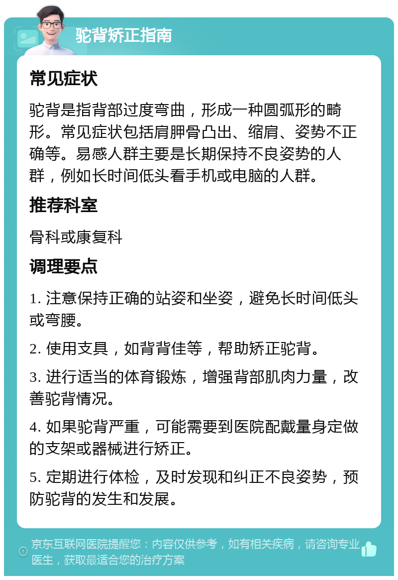 驼背矫正指南 常见症状 驼背是指背部过度弯曲，形成一种圆弧形的畸形。常见症状包括肩胛骨凸出、缩肩、姿势不正确等。易感人群主要是长期保持不良姿势的人群，例如长时间低头看手机或电脑的人群。 推荐科室 骨科或康复科 调理要点 1. 注意保持正确的站姿和坐姿，避免长时间低头或弯腰。 2. 使用支具，如背背佳等，帮助矫正驼背。 3. 进行适当的体育锻炼，增强背部肌肉力量，改善驼背情况。 4. 如果驼背严重，可能需要到医院配戴量身定做的支架或器械进行矫正。 5. 定期进行体检，及时发现和纠正不良姿势，预防驼背的发生和发展。