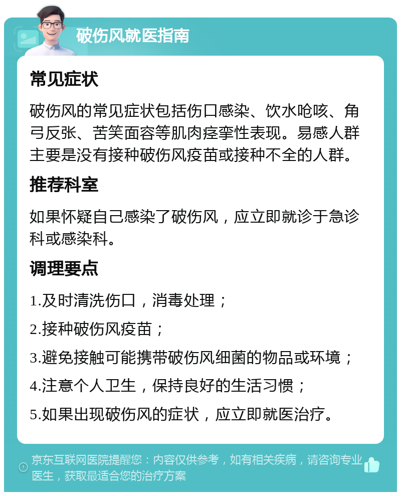 破伤风就医指南 常见症状 破伤风的常见症状包括伤口感染、饮水呛咳、角弓反张、苦笑面容等肌肉痉挛性表现。易感人群主要是没有接种破伤风疫苗或接种不全的人群。 推荐科室 如果怀疑自己感染了破伤风，应立即就诊于急诊科或感染科。 调理要点 1.及时清洗伤口，消毒处理； 2.接种破伤风疫苗； 3.避免接触可能携带破伤风细菌的物品或环境； 4.注意个人卫生，保持良好的生活习惯； 5.如果出现破伤风的症状，应立即就医治疗。