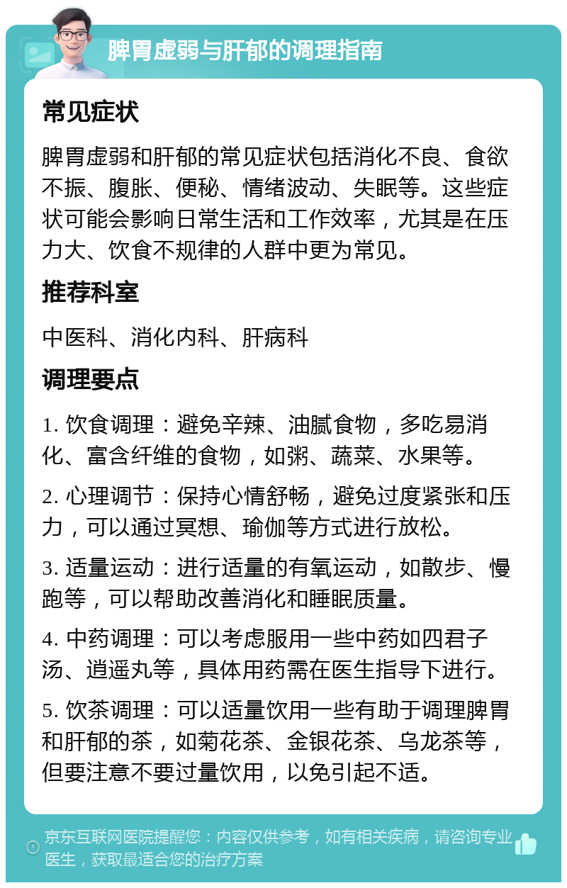 脾胃虚弱与肝郁的调理指南 常见症状 脾胃虚弱和肝郁的常见症状包括消化不良、食欲不振、腹胀、便秘、情绪波动、失眠等。这些症状可能会影响日常生活和工作效率，尤其是在压力大、饮食不规律的人群中更为常见。 推荐科室 中医科、消化内科、肝病科 调理要点 1. 饮食调理：避免辛辣、油腻食物，多吃易消化、富含纤维的食物，如粥、蔬菜、水果等。 2. 心理调节：保持心情舒畅，避免过度紧张和压力，可以通过冥想、瑜伽等方式进行放松。 3. 适量运动：进行适量的有氧运动，如散步、慢跑等，可以帮助改善消化和睡眠质量。 4. 中药调理：可以考虑服用一些中药如四君子汤、逍遥丸等，具体用药需在医生指导下进行。 5. 饮茶调理：可以适量饮用一些有助于调理脾胃和肝郁的茶，如菊花茶、金银花茶、乌龙茶等，但要注意不要过量饮用，以免引起不适。