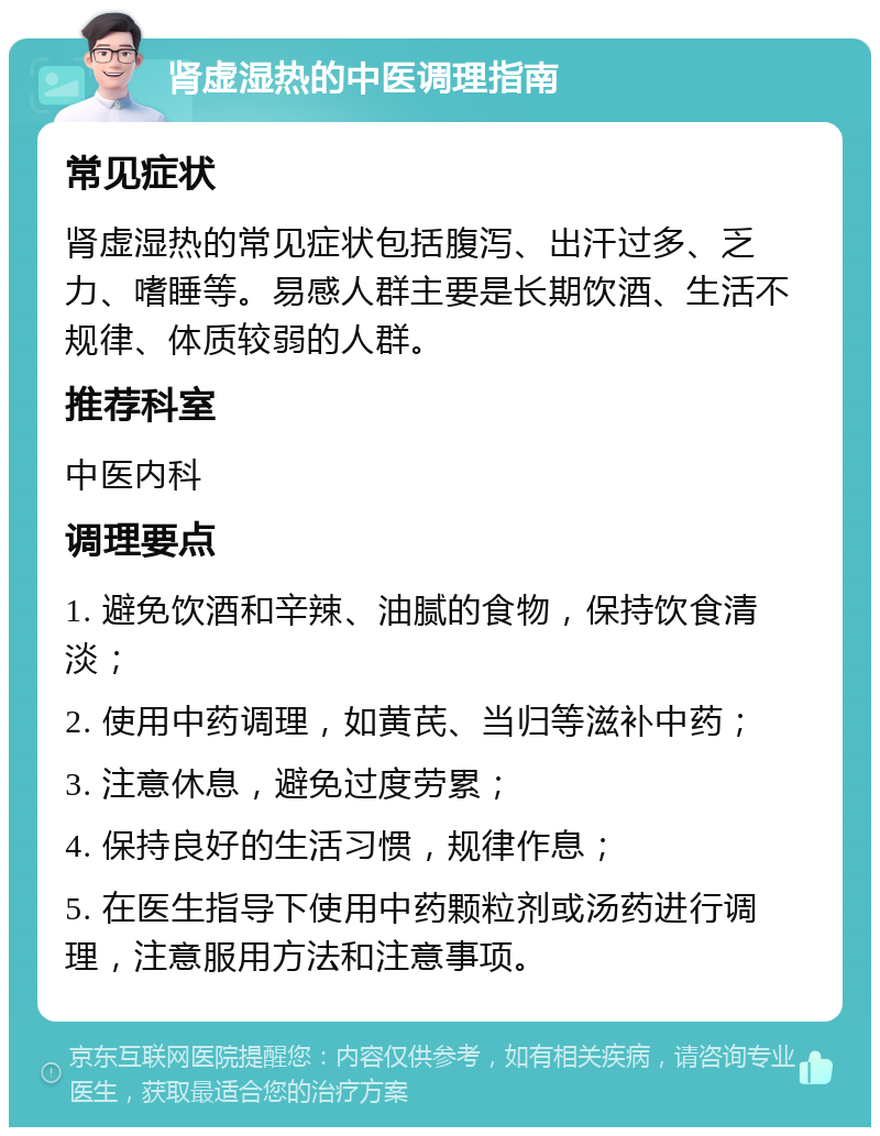 肾虚湿热的中医调理指南 常见症状 肾虚湿热的常见症状包括腹泻、出汗过多、乏力、嗜睡等。易感人群主要是长期饮酒、生活不规律、体质较弱的人群。 推荐科室 中医内科 调理要点 1. 避免饮酒和辛辣、油腻的食物，保持饮食清淡； 2. 使用中药调理，如黄芪、当归等滋补中药； 3. 注意休息，避免过度劳累； 4. 保持良好的生活习惯，规律作息； 5. 在医生指导下使用中药颗粒剂或汤药进行调理，注意服用方法和注意事项。