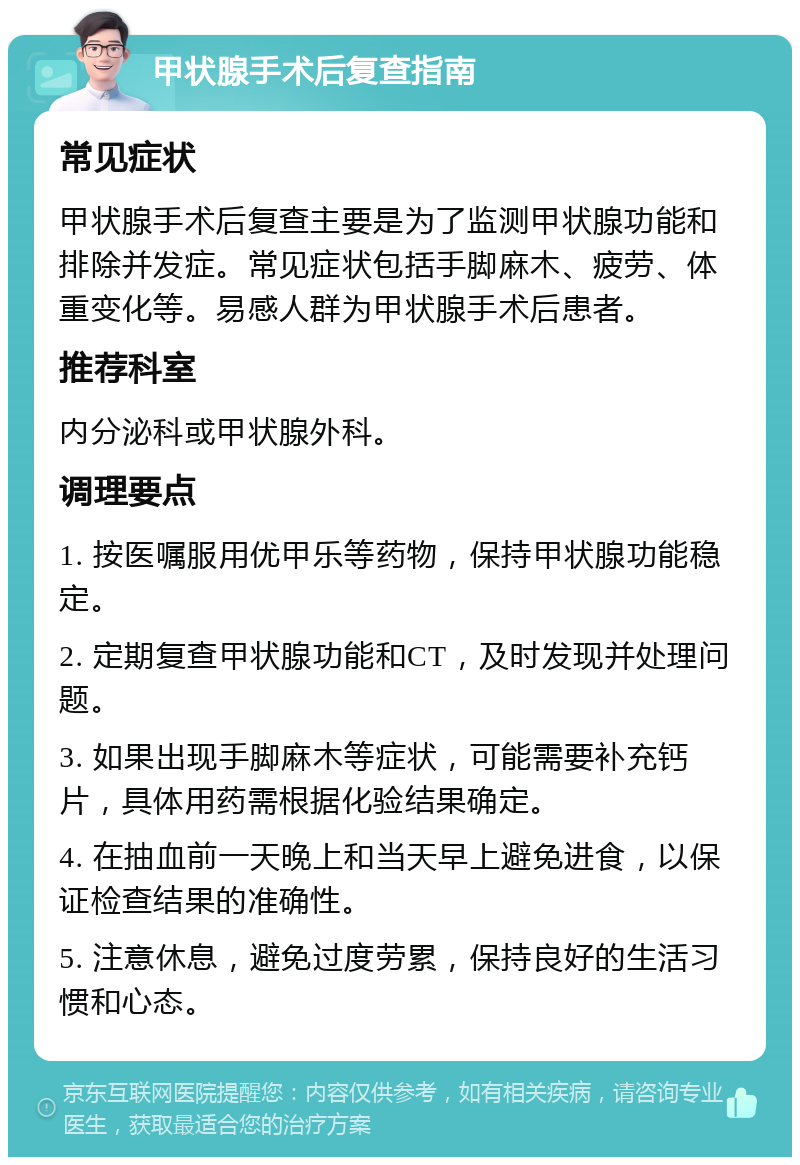 甲状腺手术后复查指南 常见症状 甲状腺手术后复查主要是为了监测甲状腺功能和排除并发症。常见症状包括手脚麻木、疲劳、体重变化等。易感人群为甲状腺手术后患者。 推荐科室 内分泌科或甲状腺外科。 调理要点 1. 按医嘱服用优甲乐等药物，保持甲状腺功能稳定。 2. 定期复查甲状腺功能和CT，及时发现并处理问题。 3. 如果出现手脚麻木等症状，可能需要补充钙片，具体用药需根据化验结果确定。 4. 在抽血前一天晚上和当天早上避免进食，以保证检查结果的准确性。 5. 注意休息，避免过度劳累，保持良好的生活习惯和心态。