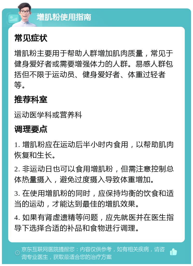 增肌粉使用指南 常见症状 增肌粉主要用于帮助人群增加肌肉质量，常见于健身爱好者或需要增强体力的人群。易感人群包括但不限于运动员、健身爱好者、体重过轻者等。 推荐科室 运动医学科或营养科 调理要点 1. 增肌粉应在运动后半小时内食用，以帮助肌肉恢复和生长。 2. 非运动日也可以食用增肌粉，但需注意控制总体热量摄入，避免过度摄入导致体重增加。 3. 在使用增肌粉的同时，应保持均衡的饮食和适当的运动，才能达到最佳的增肌效果。 4. 如果有肾虚遗精等问题，应先就医并在医生指导下选择合适的补品和食物进行调理。