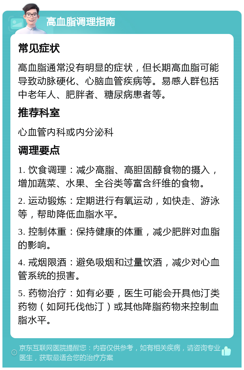 高血脂调理指南 常见症状 高血脂通常没有明显的症状，但长期高血脂可能导致动脉硬化、心脑血管疾病等。易感人群包括中老年人、肥胖者、糖尿病患者等。 推荐科室 心血管内科或内分泌科 调理要点 1. 饮食调理：减少高脂、高胆固醇食物的摄入，增加蔬菜、水果、全谷类等富含纤维的食物。 2. 运动锻炼：定期进行有氧运动，如快走、游泳等，帮助降低血脂水平。 3. 控制体重：保持健康的体重，减少肥胖对血脂的影响。 4. 戒烟限酒：避免吸烟和过量饮酒，减少对心血管系统的损害。 5. 药物治疗：如有必要，医生可能会开具他汀类药物（如阿托伐他汀）或其他降脂药物来控制血脂水平。