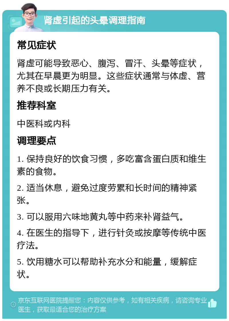 肾虚引起的头晕调理指南 常见症状 肾虚可能导致恶心、腹泻、冒汗、头晕等症状，尤其在早晨更为明显。这些症状通常与体虚、营养不良或长期压力有关。 推荐科室 中医科或内科 调理要点 1. 保持良好的饮食习惯，多吃富含蛋白质和维生素的食物。 2. 适当休息，避免过度劳累和长时间的精神紧张。 3. 可以服用六味地黄丸等中药来补肾益气。 4. 在医生的指导下，进行针灸或按摩等传统中医疗法。 5. 饮用糖水可以帮助补充水分和能量，缓解症状。