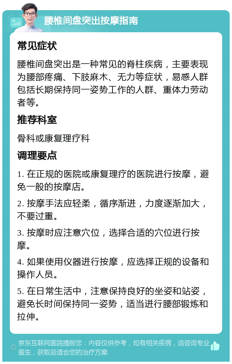 腰椎间盘突出按摩指南 常见症状 腰椎间盘突出是一种常见的脊柱疾病，主要表现为腰部疼痛、下肢麻木、无力等症状，易感人群包括长期保持同一姿势工作的人群、重体力劳动者等。 推荐科室 骨科或康复理疗科 调理要点 1. 在正规的医院或康复理疗的医院进行按摩，避免一般的按摩店。 2. 按摩手法应轻柔，循序渐进，力度逐渐加大，不要过重。 3. 按摩时应注意穴位，选择合适的穴位进行按摩。 4. 如果使用仪器进行按摩，应选择正规的设备和操作人员。 5. 在日常生活中，注意保持良好的坐姿和站姿，避免长时间保持同一姿势，适当进行腰部锻炼和拉伸。