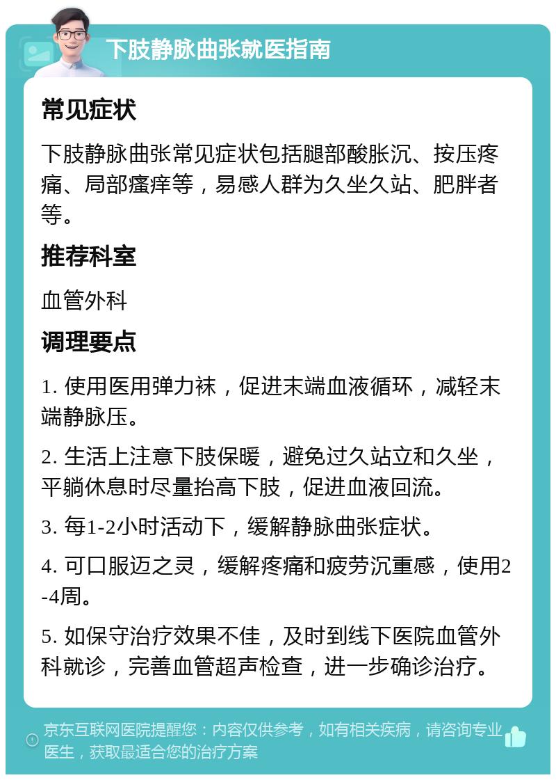 下肢静脉曲张就医指南 常见症状 下肢静脉曲张常见症状包括腿部酸胀沉、按压疼痛、局部瘙痒等，易感人群为久坐久站、肥胖者等。 推荐科室 血管外科 调理要点 1. 使用医用弹力袜，促进末端血液循环，减轻末端静脉压。 2. 生活上注意下肢保暖，避免过久站立和久坐，平躺休息时尽量抬高下肢，促进血液回流。 3. 每1-2小时活动下，缓解静脉曲张症状。 4. 可口服迈之灵，缓解疼痛和疲劳沉重感，使用2-4周。 5. 如保守治疗效果不佳，及时到线下医院血管外科就诊，完善血管超声检查，进一步确诊治疗。