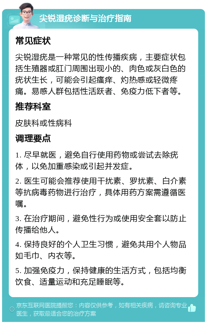 尖锐湿疣诊断与治疗指南 常见症状 尖锐湿疣是一种常见的性传播疾病，主要症状包括生殖器或肛门周围出现小的、肉色或灰白色的疣状生长，可能会引起瘙痒、灼热感或轻微疼痛。易感人群包括性活跃者、免疫力低下者等。 推荐科室 皮肤科或性病科 调理要点 1. 尽早就医，避免自行使用药物或尝试去除疣体，以免加重感染或引起并发症。 2. 医生可能会推荐使用干扰素、罗扰素、白介素等抗病毒药物进行治疗，具体用药方案需遵循医嘱。 3. 在治疗期间，避免性行为或使用安全套以防止传播给他人。 4. 保持良好的个人卫生习惯，避免共用个人物品如毛巾、内衣等。 5. 加强免疫力，保持健康的生活方式，包括均衡饮食、适量运动和充足睡眠等。