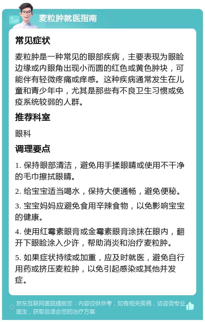 麦粒肿就医指南 常见症状 麦粒肿是一种常见的眼部疾病，主要表现为眼睑边缘或内眼角出现小而圆的红色或黄色肿块，可能伴有轻微疼痛或痒感。这种疾病通常发生在儿童和青少年中，尤其是那些有不良卫生习惯或免疫系统较弱的人群。 推荐科室 眼科 调理要点 1. 保持眼部清洁，避免用手揉眼睛或使用不干净的毛巾擦拭眼睛。 2. 给宝宝适当喝水，保持大便通畅，避免便秘。 3. 宝宝妈妈应避免食用辛辣食物，以免影响宝宝的健康。 4. 使用红霉素眼膏或金霉素眼膏涂抹在眼内，翻开下眼睑涂入少许，帮助消炎和治疗麦粒肿。 5. 如果症状持续或加重，应及时就医，避免自行用药或挤压麦粒肿，以免引起感染或其他并发症。