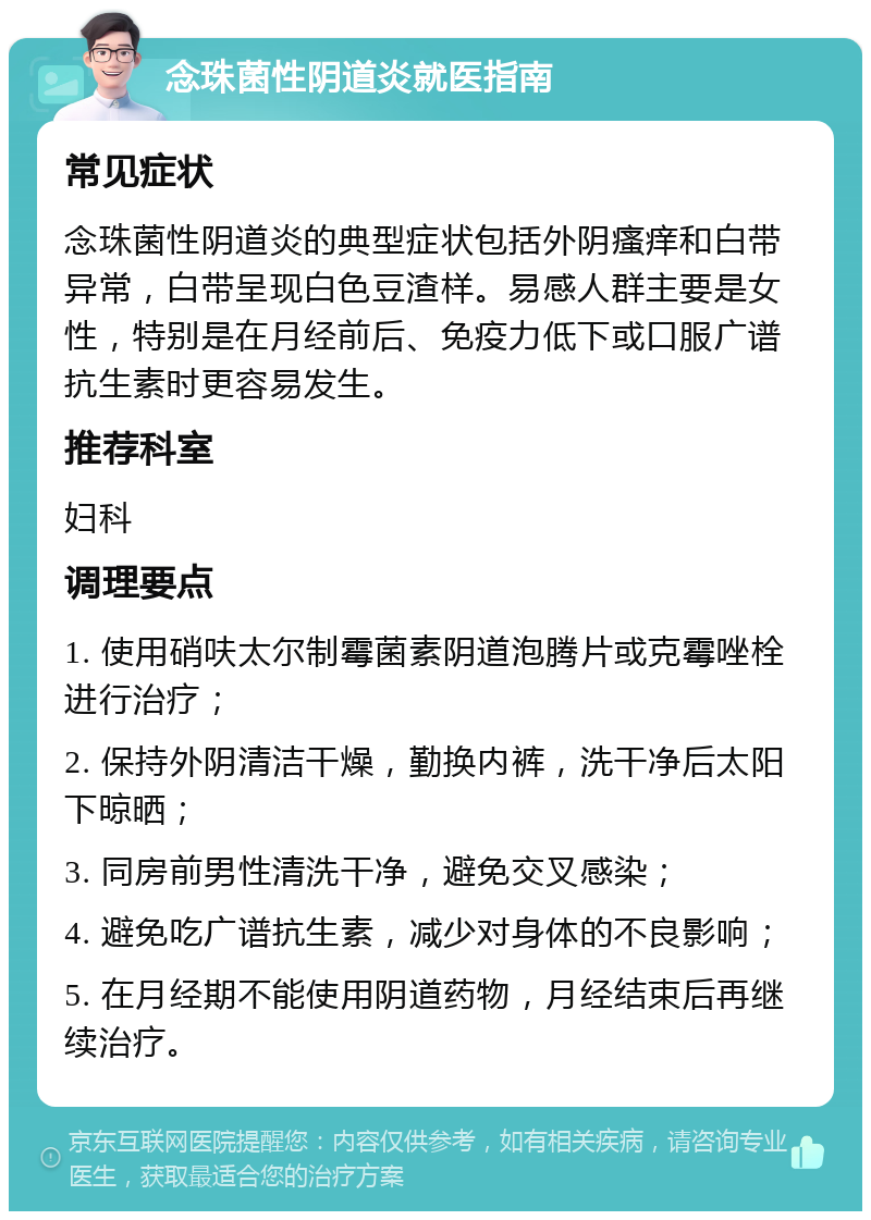 念珠菌性阴道炎就医指南 常见症状 念珠菌性阴道炎的典型症状包括外阴瘙痒和白带异常，白带呈现白色豆渣样。易感人群主要是女性，特别是在月经前后、免疫力低下或口服广谱抗生素时更容易发生。 推荐科室 妇科 调理要点 1. 使用硝呋太尔制霉菌素阴道泡腾片或克霉唑栓进行治疗； 2. 保持外阴清洁干燥，勤换内裤，洗干净后太阳下晾晒； 3. 同房前男性清洗干净，避免交叉感染； 4. 避免吃广谱抗生素，减少对身体的不良影响； 5. 在月经期不能使用阴道药物，月经结束后再继续治疗。