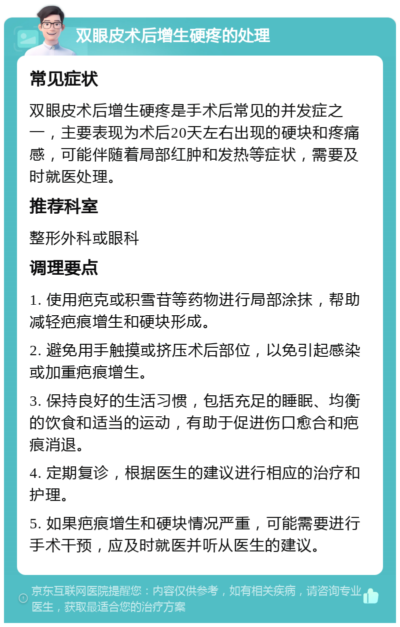 双眼皮术后增生硬疼的处理 常见症状 双眼皮术后增生硬疼是手术后常见的并发症之一，主要表现为术后20天左右出现的硬块和疼痛感，可能伴随着局部红肿和发热等症状，需要及时就医处理。 推荐科室 整形外科或眼科 调理要点 1. 使用疤克或积雪苷等药物进行局部涂抹，帮助减轻疤痕增生和硬块形成。 2. 避免用手触摸或挤压术后部位，以免引起感染或加重疤痕增生。 3. 保持良好的生活习惯，包括充足的睡眠、均衡的饮食和适当的运动，有助于促进伤口愈合和疤痕消退。 4. 定期复诊，根据医生的建议进行相应的治疗和护理。 5. 如果疤痕增生和硬块情况严重，可能需要进行手术干预，应及时就医并听从医生的建议。