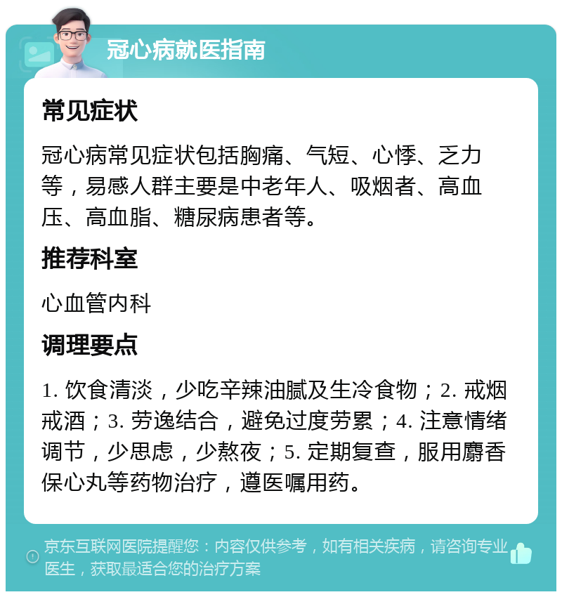 冠心病就医指南 常见症状 冠心病常见症状包括胸痛、气短、心悸、乏力等，易感人群主要是中老年人、吸烟者、高血压、高血脂、糖尿病患者等。 推荐科室 心血管内科 调理要点 1. 饮食清淡，少吃辛辣油腻及生冷食物；2. 戒烟戒酒；3. 劳逸结合，避免过度劳累；4. 注意情绪调节，少思虑，少熬夜；5. 定期复查，服用麝香保心丸等药物治疗，遵医嘱用药。