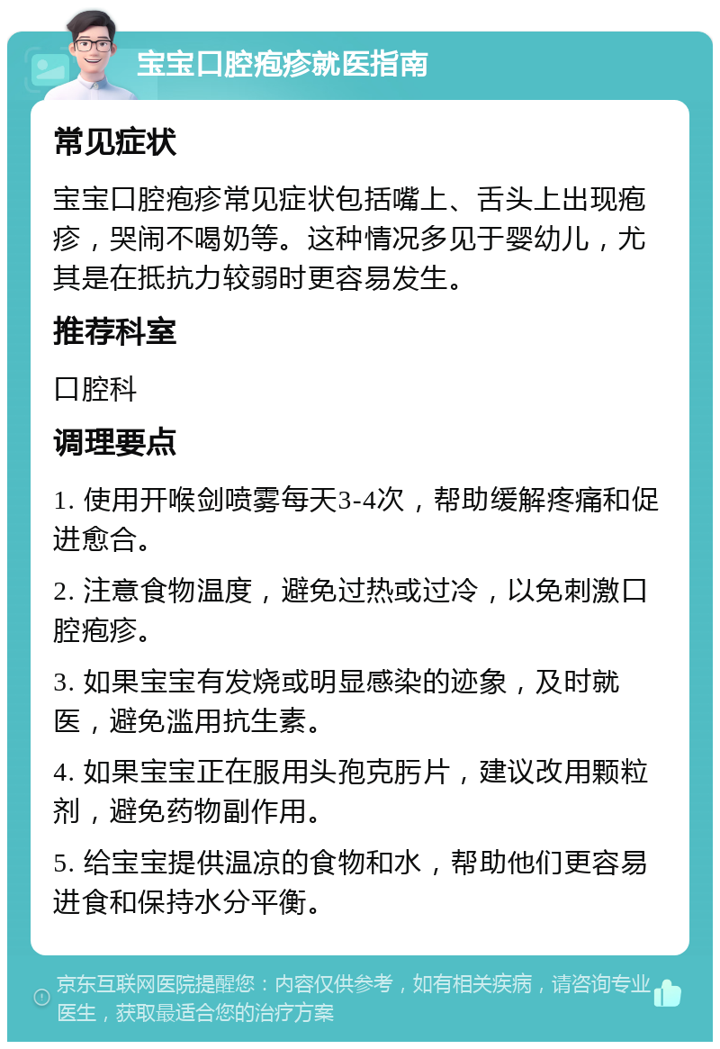 宝宝口腔疱疹就医指南 常见症状 宝宝口腔疱疹常见症状包括嘴上、舌头上出现疱疹，哭闹不喝奶等。这种情况多见于婴幼儿，尤其是在抵抗力较弱时更容易发生。 推荐科室 口腔科 调理要点 1. 使用开喉剑喷雾每天3-4次，帮助缓解疼痛和促进愈合。 2. 注意食物温度，避免过热或过冷，以免刺激口腔疱疹。 3. 如果宝宝有发烧或明显感染的迹象，及时就医，避免滥用抗生素。 4. 如果宝宝正在服用头孢克肟片，建议改用颗粒剂，避免药物副作用。 5. 给宝宝提供温凉的食物和水，帮助他们更容易进食和保持水分平衡。