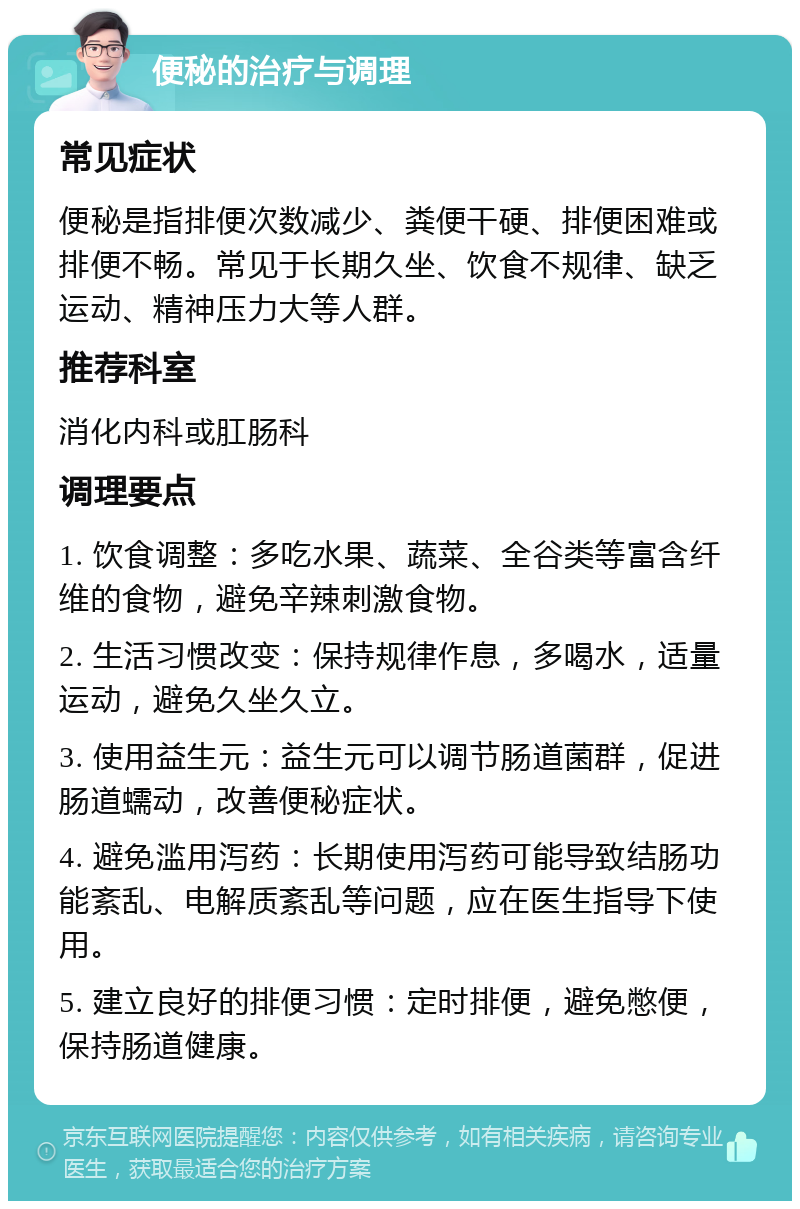 便秘的治疗与调理 常见症状 便秘是指排便次数减少、粪便干硬、排便困难或排便不畅。常见于长期久坐、饮食不规律、缺乏运动、精神压力大等人群。 推荐科室 消化内科或肛肠科 调理要点 1. 饮食调整：多吃水果、蔬菜、全谷类等富含纤维的食物，避免辛辣刺激食物。 2. 生活习惯改变：保持规律作息，多喝水，适量运动，避免久坐久立。 3. 使用益生元：益生元可以调节肠道菌群，促进肠道蠕动，改善便秘症状。 4. 避免滥用泻药：长期使用泻药可能导致结肠功能紊乱、电解质紊乱等问题，应在医生指导下使用。 5. 建立良好的排便习惯：定时排便，避免憋便，保持肠道健康。