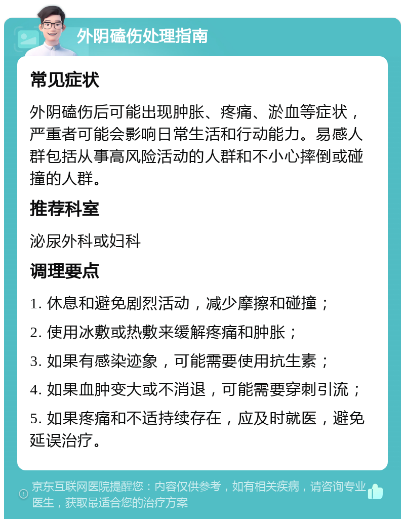 外阴磕伤处理指南 常见症状 外阴磕伤后可能出现肿胀、疼痛、淤血等症状，严重者可能会影响日常生活和行动能力。易感人群包括从事高风险活动的人群和不小心摔倒或碰撞的人群。 推荐科室 泌尿外科或妇科 调理要点 1. 休息和避免剧烈活动，减少摩擦和碰撞； 2. 使用冰敷或热敷来缓解疼痛和肿胀； 3. 如果有感染迹象，可能需要使用抗生素； 4. 如果血肿变大或不消退，可能需要穿刺引流； 5. 如果疼痛和不适持续存在，应及时就医，避免延误治疗。