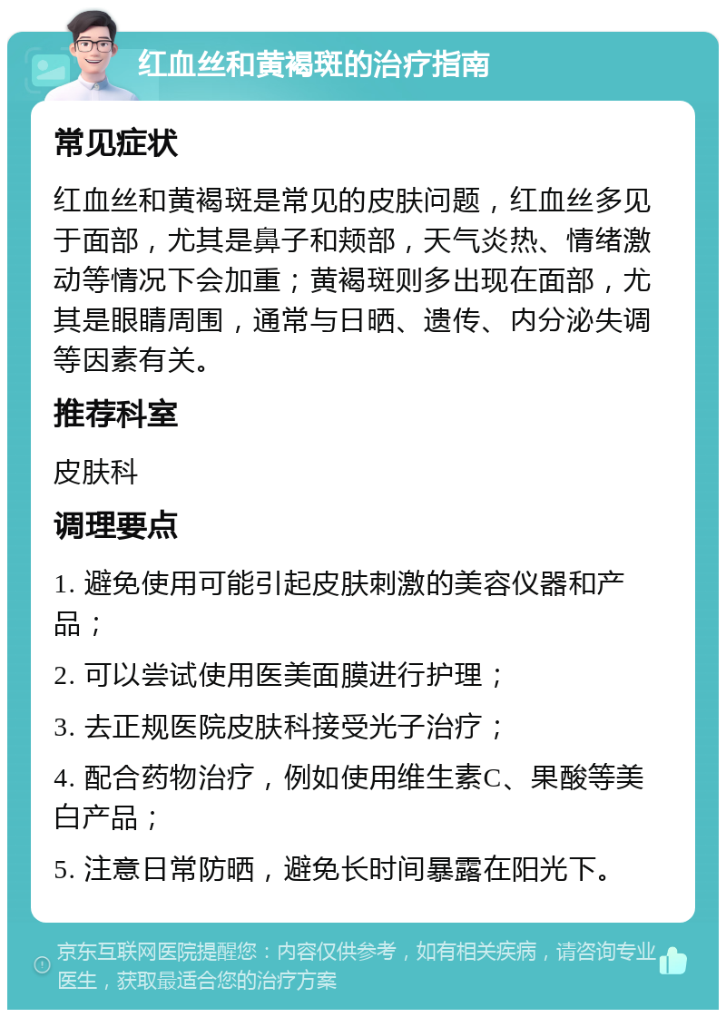 红血丝和黄褐斑的治疗指南 常见症状 红血丝和黄褐斑是常见的皮肤问题，红血丝多见于面部，尤其是鼻子和颊部，天气炎热、情绪激动等情况下会加重；黄褐斑则多出现在面部，尤其是眼睛周围，通常与日晒、遗传、内分泌失调等因素有关。 推荐科室 皮肤科 调理要点 1. 避免使用可能引起皮肤刺激的美容仪器和产品； 2. 可以尝试使用医美面膜进行护理； 3. 去正规医院皮肤科接受光子治疗； 4. 配合药物治疗，例如使用维生素C、果酸等美白产品； 5. 注意日常防晒，避免长时间暴露在阳光下。