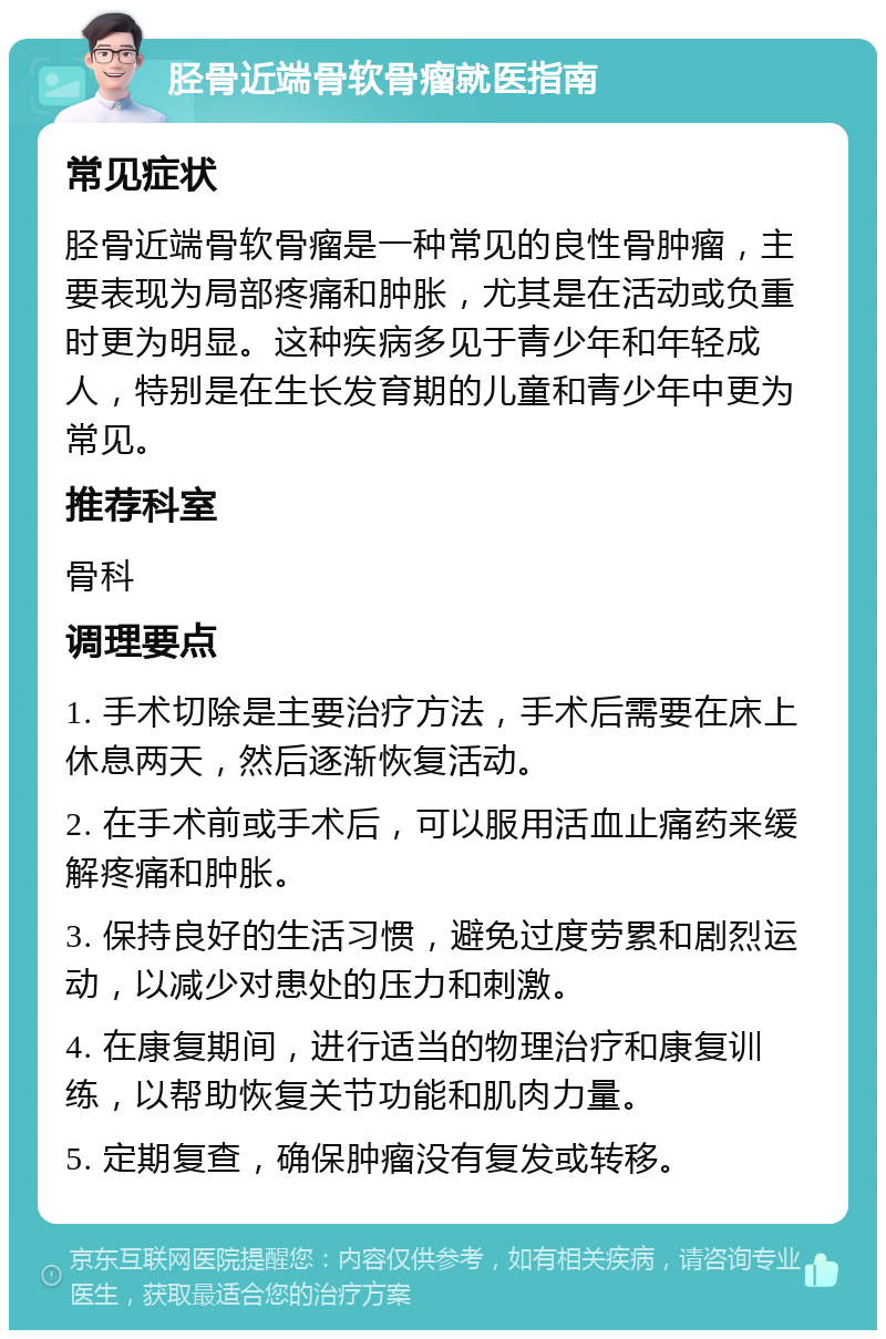 胫骨近端骨软骨瘤就医指南 常见症状 胫骨近端骨软骨瘤是一种常见的良性骨肿瘤，主要表现为局部疼痛和肿胀，尤其是在活动或负重时更为明显。这种疾病多见于青少年和年轻成人，特别是在生长发育期的儿童和青少年中更为常见。 推荐科室 骨科 调理要点 1. 手术切除是主要治疗方法，手术后需要在床上休息两天，然后逐渐恢复活动。 2. 在手术前或手术后，可以服用活血止痛药来缓解疼痛和肿胀。 3. 保持良好的生活习惯，避免过度劳累和剧烈运动，以减少对患处的压力和刺激。 4. 在康复期间，进行适当的物理治疗和康复训练，以帮助恢复关节功能和肌肉力量。 5. 定期复查，确保肿瘤没有复发或转移。