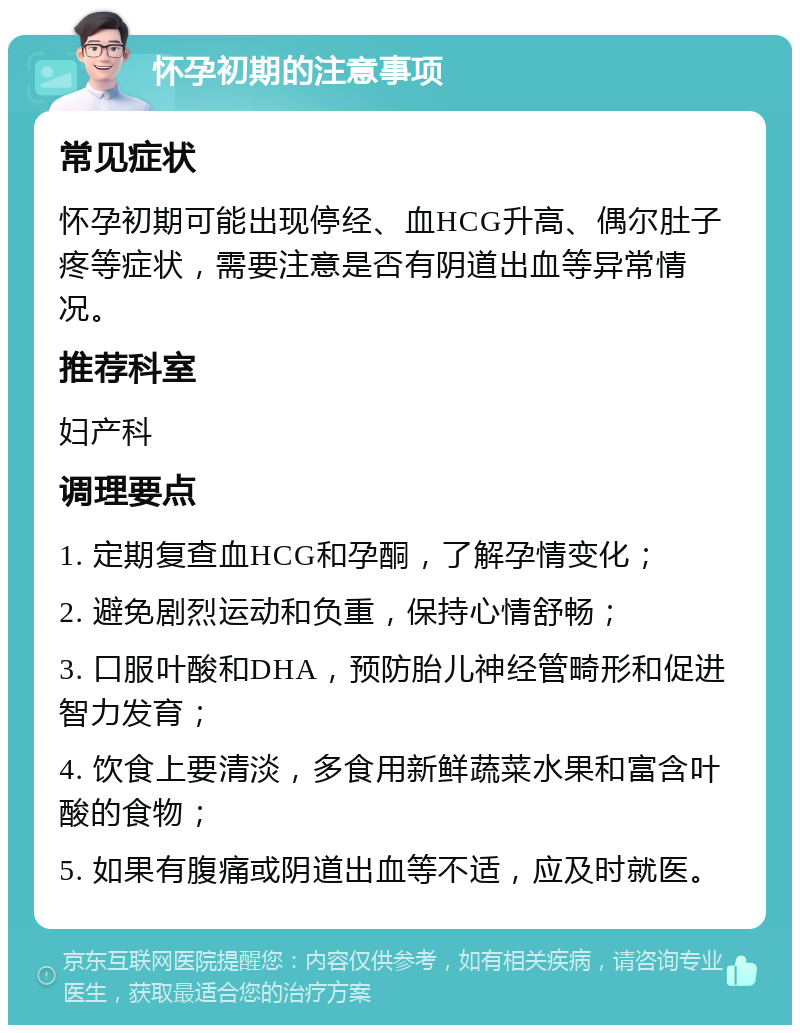 怀孕初期的注意事项 常见症状 怀孕初期可能出现停经、血HCG升高、偶尔肚子疼等症状，需要注意是否有阴道出血等异常情况。 推荐科室 妇产科 调理要点 1. 定期复查血HCG和孕酮，了解孕情变化； 2. 避免剧烈运动和负重，保持心情舒畅； 3. 口服叶酸和DHA，预防胎儿神经管畸形和促进智力发育； 4. 饮食上要清淡，多食用新鲜蔬菜水果和富含叶酸的食物； 5. 如果有腹痛或阴道出血等不适，应及时就医。