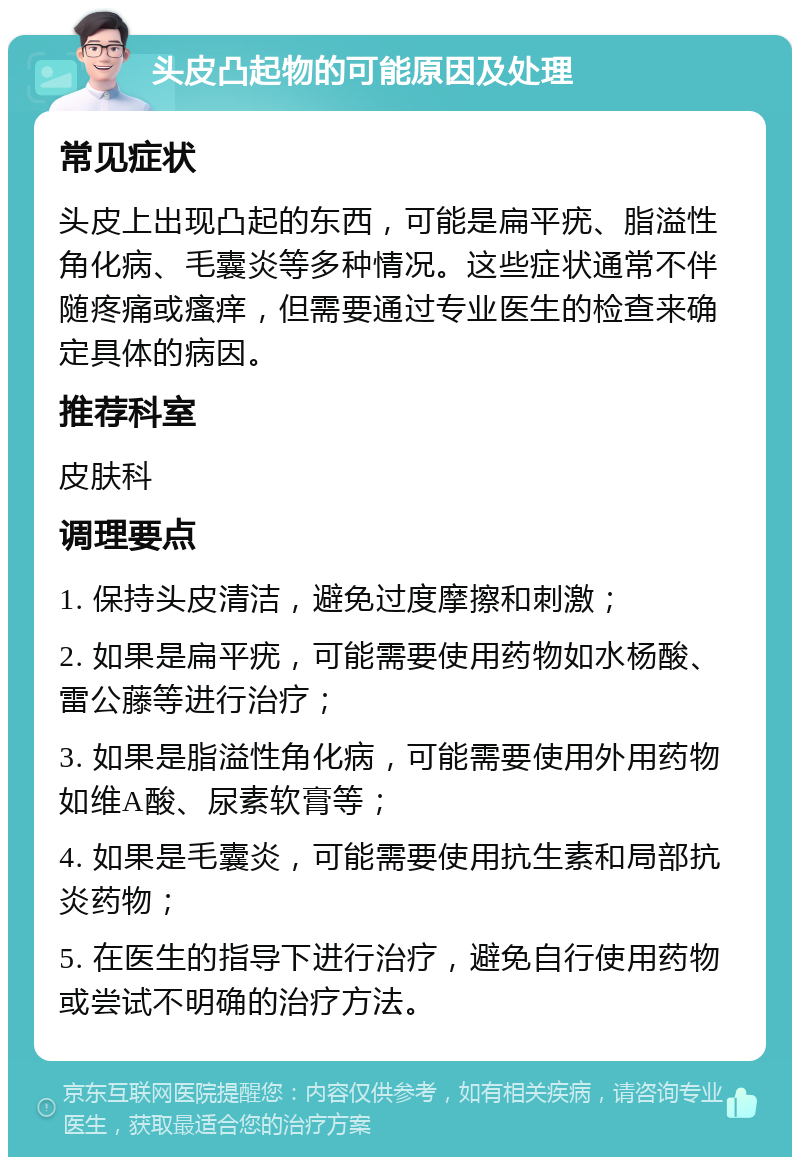 头皮凸起物的可能原因及处理 常见症状 头皮上出现凸起的东西，可能是扁平疣、脂溢性角化病、毛囊炎等多种情况。这些症状通常不伴随疼痛或瘙痒，但需要通过专业医生的检查来确定具体的病因。 推荐科室 皮肤科 调理要点 1. 保持头皮清洁，避免过度摩擦和刺激； 2. 如果是扁平疣，可能需要使用药物如水杨酸、雷公藤等进行治疗； 3. 如果是脂溢性角化病，可能需要使用外用药物如维A酸、尿素软膏等； 4. 如果是毛囊炎，可能需要使用抗生素和局部抗炎药物； 5. 在医生的指导下进行治疗，避免自行使用药物或尝试不明确的治疗方法。