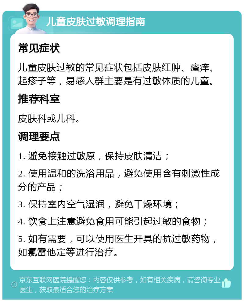 儿童皮肤过敏调理指南 常见症状 儿童皮肤过敏的常见症状包括皮肤红肿、瘙痒、起疹子等，易感人群主要是有过敏体质的儿童。 推荐科室 皮肤科或儿科。 调理要点 1. 避免接触过敏原，保持皮肤清洁； 2. 使用温和的洗浴用品，避免使用含有刺激性成分的产品； 3. 保持室内空气湿润，避免干燥环境； 4. 饮食上注意避免食用可能引起过敏的食物； 5. 如有需要，可以使用医生开具的抗过敏药物，如氯雷他定等进行治疗。