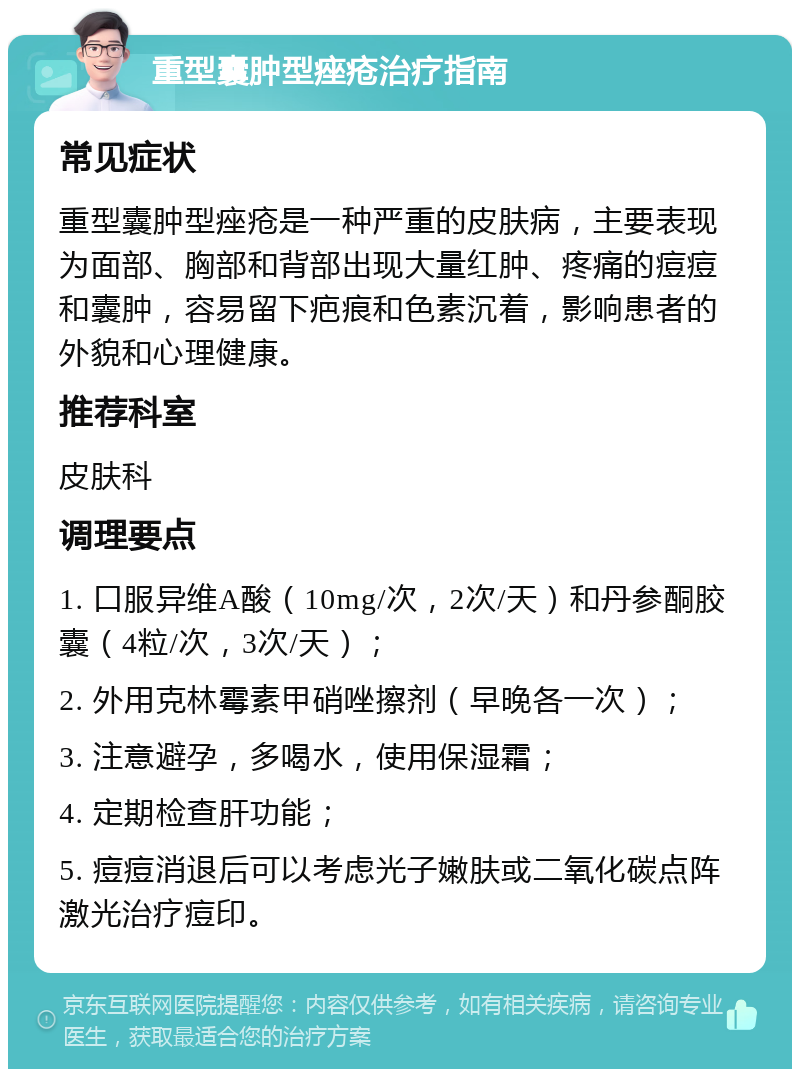 重型囊肿型痤疮治疗指南 常见症状 重型囊肿型痤疮是一种严重的皮肤病，主要表现为面部、胸部和背部出现大量红肿、疼痛的痘痘和囊肿，容易留下疤痕和色素沉着，影响患者的外貌和心理健康。 推荐科室 皮肤科 调理要点 1. 口服异维A酸（10mg/次，2次/天）和丹参酮胶囊（4粒/次，3次/天）； 2. 外用克林霉素甲硝唑擦剂（早晚各一次）； 3. 注意避孕，多喝水，使用保湿霜； 4. 定期检查肝功能； 5. 痘痘消退后可以考虑光子嫩肤或二氧化碳点阵激光治疗痘印。