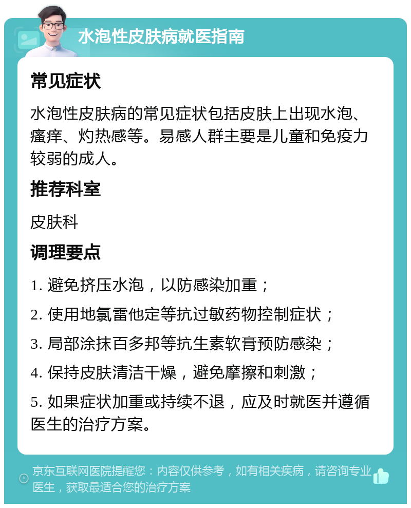 水泡性皮肤病就医指南 常见症状 水泡性皮肤病的常见症状包括皮肤上出现水泡、瘙痒、灼热感等。易感人群主要是儿童和免疫力较弱的成人。 推荐科室 皮肤科 调理要点 1. 避免挤压水泡，以防感染加重； 2. 使用地氯雷他定等抗过敏药物控制症状； 3. 局部涂抹百多邦等抗生素软膏预防感染； 4. 保持皮肤清洁干燥，避免摩擦和刺激； 5. 如果症状加重或持续不退，应及时就医并遵循医生的治疗方案。