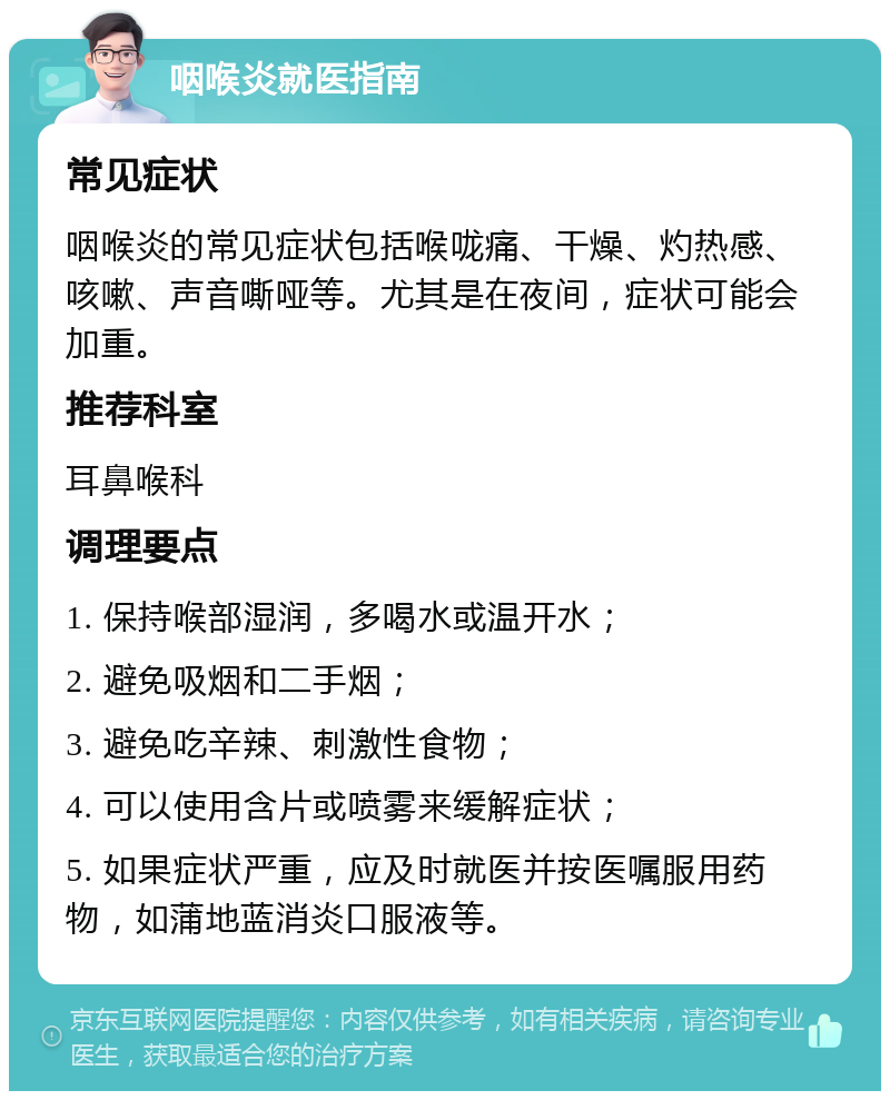 咽喉炎就医指南 常见症状 咽喉炎的常见症状包括喉咙痛、干燥、灼热感、咳嗽、声音嘶哑等。尤其是在夜间，症状可能会加重。 推荐科室 耳鼻喉科 调理要点 1. 保持喉部湿润，多喝水或温开水； 2. 避免吸烟和二手烟； 3. 避免吃辛辣、刺激性食物； 4. 可以使用含片或喷雾来缓解症状； 5. 如果症状严重，应及时就医并按医嘱服用药物，如蒲地蓝消炎口服液等。