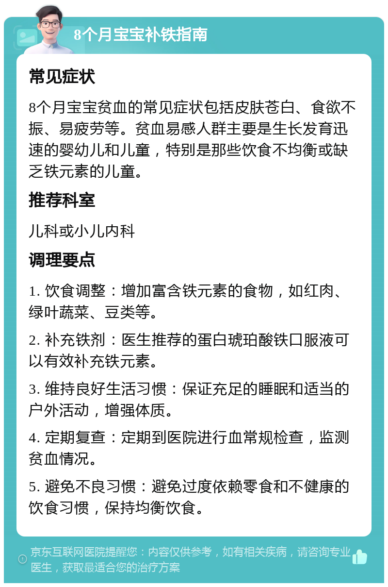 8个月宝宝补铁指南 常见症状 8个月宝宝贫血的常见症状包括皮肤苍白、食欲不振、易疲劳等。贫血易感人群主要是生长发育迅速的婴幼儿和儿童，特别是那些饮食不均衡或缺乏铁元素的儿童。 推荐科室 儿科或小儿内科 调理要点 1. 饮食调整：增加富含铁元素的食物，如红肉、绿叶蔬菜、豆类等。 2. 补充铁剂：医生推荐的蛋白琥珀酸铁口服液可以有效补充铁元素。 3. 维持良好生活习惯：保证充足的睡眠和适当的户外活动，增强体质。 4. 定期复查：定期到医院进行血常规检查，监测贫血情况。 5. 避免不良习惯：避免过度依赖零食和不健康的饮食习惯，保持均衡饮食。