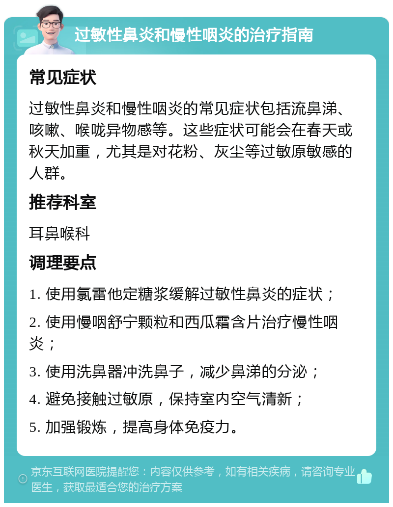 过敏性鼻炎和慢性咽炎的治疗指南 常见症状 过敏性鼻炎和慢性咽炎的常见症状包括流鼻涕、咳嗽、喉咙异物感等。这些症状可能会在春天或秋天加重，尤其是对花粉、灰尘等过敏原敏感的人群。 推荐科室 耳鼻喉科 调理要点 1. 使用氯雷他定糖浆缓解过敏性鼻炎的症状； 2. 使用慢咽舒宁颗粒和西瓜霜含片治疗慢性咽炎； 3. 使用洗鼻器冲洗鼻子，减少鼻涕的分泌； 4. 避免接触过敏原，保持室内空气清新； 5. 加强锻炼，提高身体免疫力。