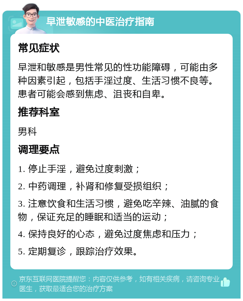 早泄敏感的中医治疗指南 常见症状 早泄和敏感是男性常见的性功能障碍，可能由多种因素引起，包括手淫过度、生活习惯不良等。患者可能会感到焦虑、沮丧和自卑。 推荐科室 男科 调理要点 1. 停止手淫，避免过度刺激； 2. 中药调理，补肾和修复受损组织； 3. 注意饮食和生活习惯，避免吃辛辣、油腻的食物，保证充足的睡眠和适当的运动； 4. 保持良好的心态，避免过度焦虑和压力； 5. 定期复诊，跟踪治疗效果。