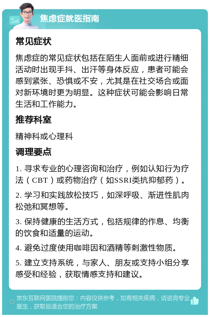 焦虑症就医指南 常见症状 焦虑症的常见症状包括在陌生人面前或进行精细活动时出现手抖、出汗等身体反应，患者可能会感到紧张、恐惧或不安，尤其是在社交场合或面对新环境时更为明显。这种症状可能会影响日常生活和工作能力。 推荐科室 精神科或心理科 调理要点 1. 寻求专业的心理咨询和治疗，例如认知行为疗法（CBT）或药物治疗（如SSRI类抗抑郁药）。 2. 学习和实践放松技巧，如深呼吸、渐进性肌肉松弛和冥想等。 3. 保持健康的生活方式，包括规律的作息、均衡的饮食和适量的运动。 4. 避免过度使用咖啡因和酒精等刺激性物质。 5. 建立支持系统，与家人、朋友或支持小组分享感受和经验，获取情感支持和建议。