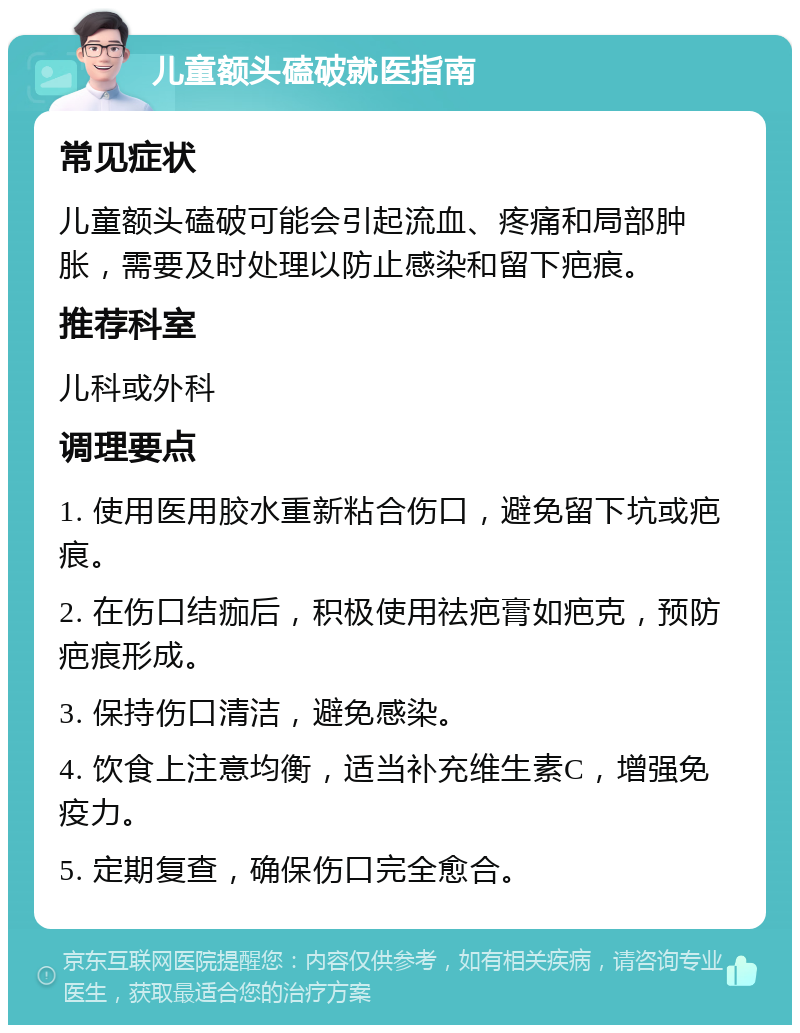 儿童额头磕破就医指南 常见症状 儿童额头磕破可能会引起流血、疼痛和局部肿胀，需要及时处理以防止感染和留下疤痕。 推荐科室 儿科或外科 调理要点 1. 使用医用胶水重新粘合伤口，避免留下坑或疤痕。 2. 在伤口结痂后，积极使用祛疤膏如疤克，预防疤痕形成。 3. 保持伤口清洁，避免感染。 4. 饮食上注意均衡，适当补充维生素C，增强免疫力。 5. 定期复查，确保伤口完全愈合。