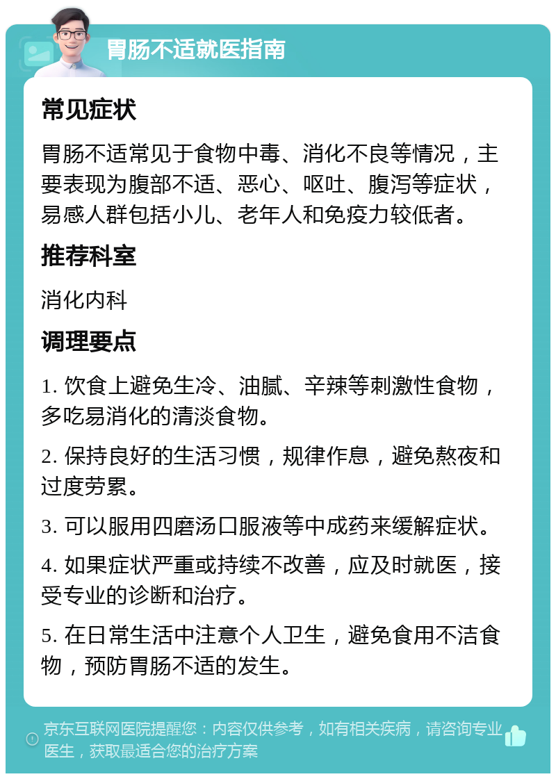 胃肠不适就医指南 常见症状 胃肠不适常见于食物中毒、消化不良等情况，主要表现为腹部不适、恶心、呕吐、腹泻等症状，易感人群包括小儿、老年人和免疫力较低者。 推荐科室 消化内科 调理要点 1. 饮食上避免生冷、油腻、辛辣等刺激性食物，多吃易消化的清淡食物。 2. 保持良好的生活习惯，规律作息，避免熬夜和过度劳累。 3. 可以服用四磨汤口服液等中成药来缓解症状。 4. 如果症状严重或持续不改善，应及时就医，接受专业的诊断和治疗。 5. 在日常生活中注意个人卫生，避免食用不洁食物，预防胃肠不适的发生。