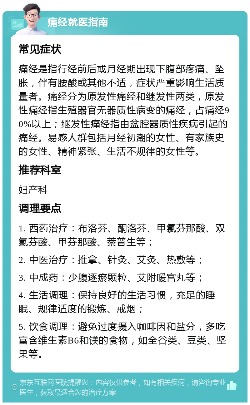 痛经就医指南 常见症状 痛经是指行经前后或月经期出现下腹部疼痛、坠胀，伴有腰酸或其他不适，症状严重影响生活质量者。痛经分为原发性痛经和继发性两类，原发性痛经指生殖器官无器质性病变的痛经，占痛经90%以上；继发性痛经指由盆腔器质性疾病引起的痛经。易感人群包括月经初潮的女性、有家族史的女性、精神紧张、生活不规律的女性等。 推荐科室 妇产科 调理要点 1. 西药治疗：布洛芬、酮洛芬、甲氯芬那酸、双氯芬酸、甲芬那酸、萘普生等； 2. 中医治疗：推拿、针灸、艾灸、热敷等； 3. 中成药：少腹逐瘀颗粒、艾附暖宫丸等； 4. 生活调理：保持良好的生活习惯，充足的睡眠、规律适度的锻炼、戒烟； 5. 饮食调理：避免过度摄入咖啡因和盐分，多吃富含维生素B6和镁的食物，如全谷类、豆类、坚果等。