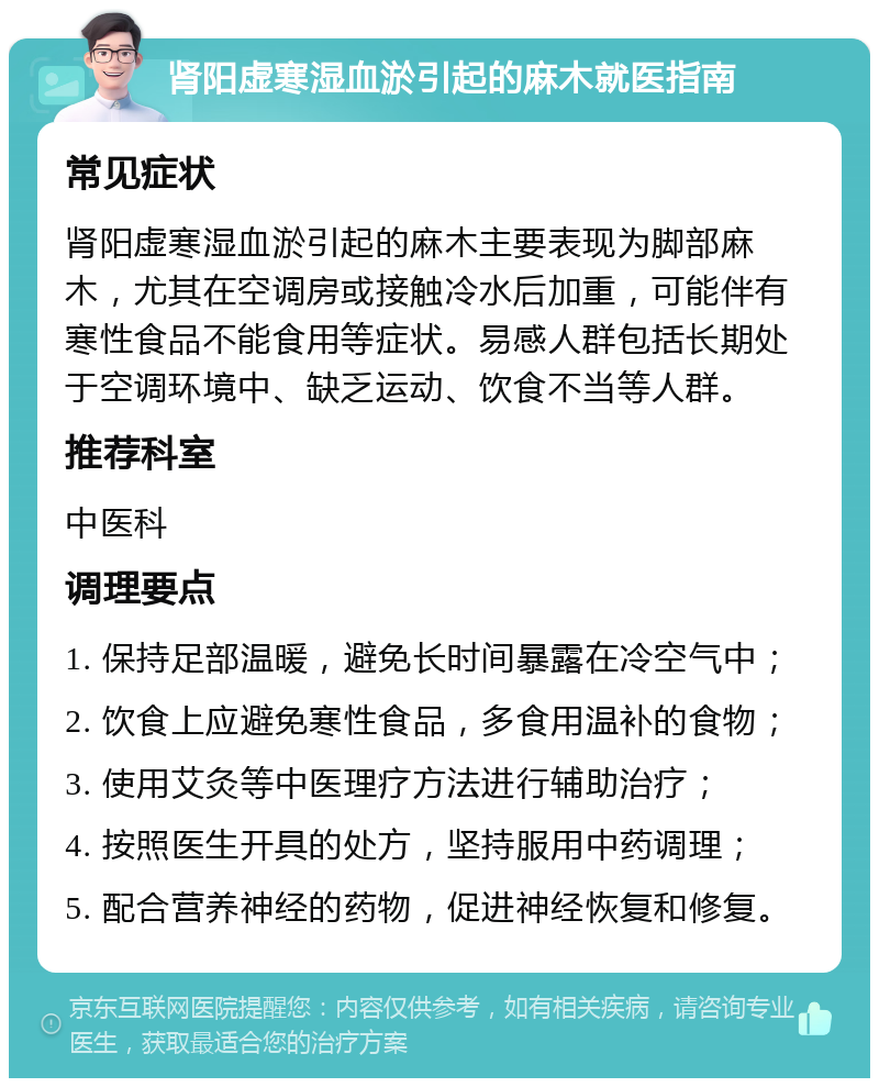 肾阳虚寒湿血淤引起的麻木就医指南 常见症状 肾阳虚寒湿血淤引起的麻木主要表现为脚部麻木，尤其在空调房或接触冷水后加重，可能伴有寒性食品不能食用等症状。易感人群包括长期处于空调环境中、缺乏运动、饮食不当等人群。 推荐科室 中医科 调理要点 1. 保持足部温暖，避免长时间暴露在冷空气中； 2. 饮食上应避免寒性食品，多食用温补的食物； 3. 使用艾灸等中医理疗方法进行辅助治疗； 4. 按照医生开具的处方，坚持服用中药调理； 5. 配合营养神经的药物，促进神经恢复和修复。