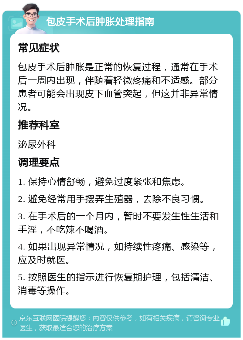 包皮手术后肿胀处理指南 常见症状 包皮手术后肿胀是正常的恢复过程，通常在手术后一周内出现，伴随着轻微疼痛和不适感。部分患者可能会出现皮下血管突起，但这并非异常情况。 推荐科室 泌尿外科 调理要点 1. 保持心情舒畅，避免过度紧张和焦虑。 2. 避免经常用手摆弄生殖器，去除不良习惯。 3. 在手术后的一个月内，暂时不要发生性生活和手淫，不吃辣不喝酒。 4. 如果出现异常情况，如持续性疼痛、感染等，应及时就医。 5. 按照医生的指示进行恢复期护理，包括清洁、消毒等操作。