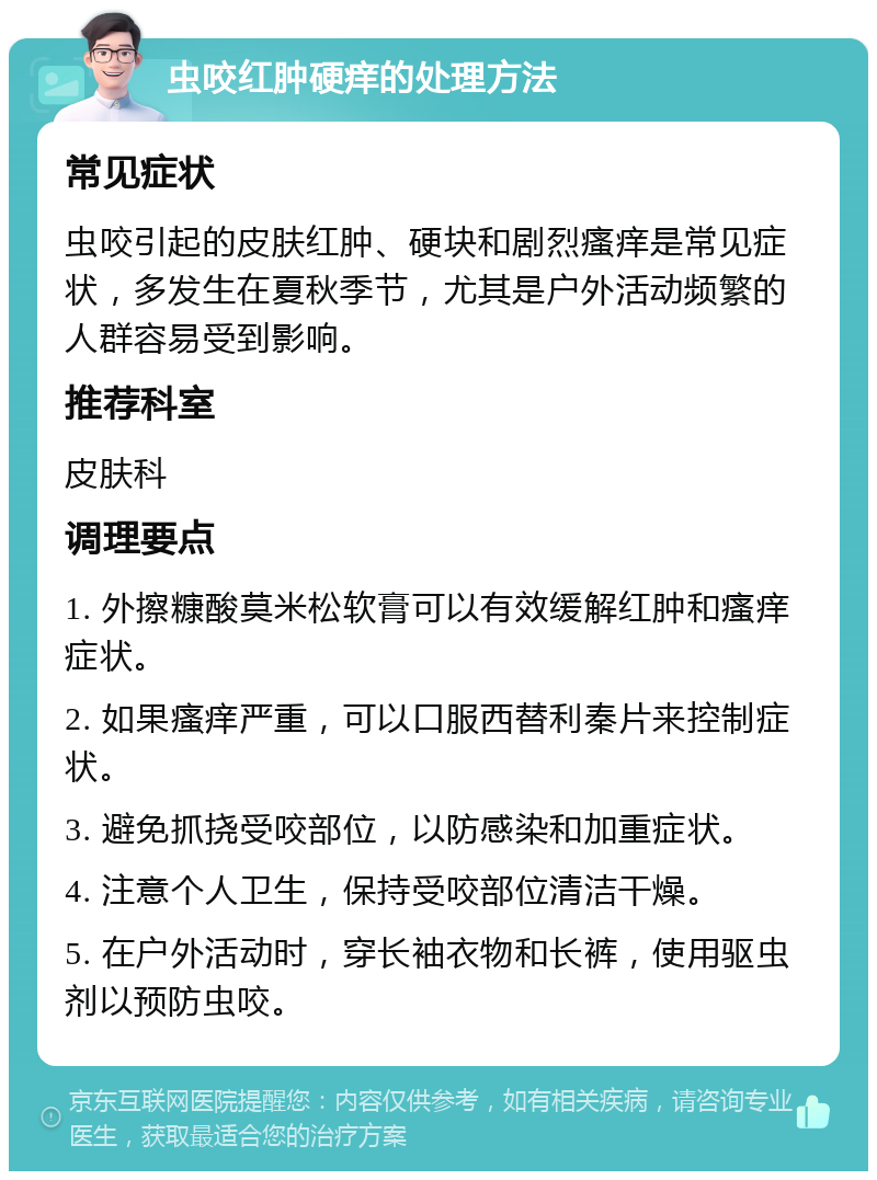 虫咬红肿硬痒的处理方法 常见症状 虫咬引起的皮肤红肿、硬块和剧烈瘙痒是常见症状，多发生在夏秋季节，尤其是户外活动频繁的人群容易受到影响。 推荐科室 皮肤科 调理要点 1. 外擦糠酸莫米松软膏可以有效缓解红肿和瘙痒症状。 2. 如果瘙痒严重，可以口服西替利秦片来控制症状。 3. 避免抓挠受咬部位，以防感染和加重症状。 4. 注意个人卫生，保持受咬部位清洁干燥。 5. 在户外活动时，穿长袖衣物和长裤，使用驱虫剂以预防虫咬。