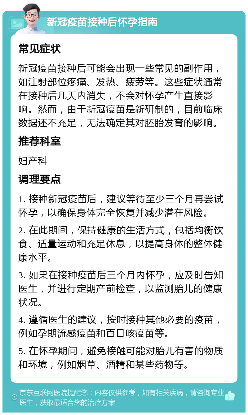 新冠疫苗接种后怀孕指南 常见症状 新冠疫苗接种后可能会出现一些常见的副作用，如注射部位疼痛、发热、疲劳等。这些症状通常在接种后几天内消失，不会对怀孕产生直接影响。然而，由于新冠疫苗是新研制的，目前临床数据还不充足，无法确定其对胚胎发育的影响。 推荐科室 妇产科 调理要点 1. 接种新冠疫苗后，建议等待至少三个月再尝试怀孕，以确保身体完全恢复并减少潜在风险。 2. 在此期间，保持健康的生活方式，包括均衡饮食、适量运动和充足休息，以提高身体的整体健康水平。 3. 如果在接种疫苗后三个月内怀孕，应及时告知医生，并进行定期产前检查，以监测胎儿的健康状况。 4. 遵循医生的建议，按时接种其他必要的疫苗，例如孕期流感疫苗和百日咳疫苗等。 5. 在怀孕期间，避免接触可能对胎儿有害的物质和环境，例如烟草、酒精和某些药物等。