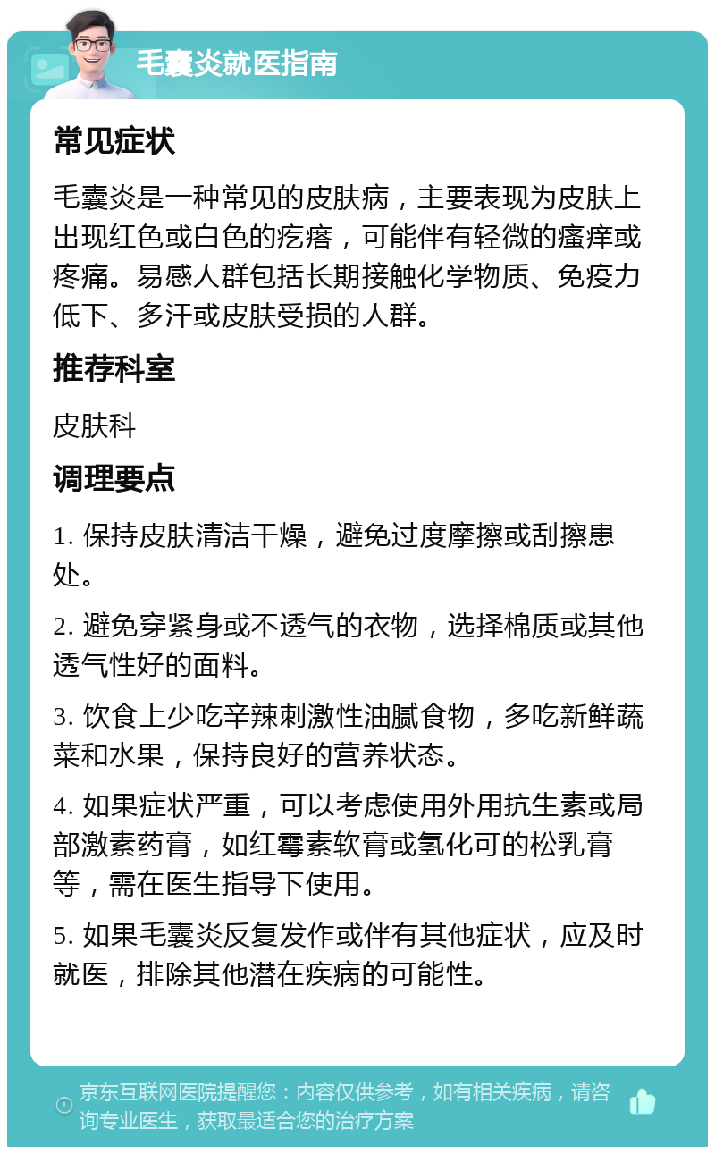 毛囊炎就医指南 常见症状 毛囊炎是一种常见的皮肤病，主要表现为皮肤上出现红色或白色的疙瘩，可能伴有轻微的瘙痒或疼痛。易感人群包括长期接触化学物质、免疫力低下、多汗或皮肤受损的人群。 推荐科室 皮肤科 调理要点 1. 保持皮肤清洁干燥，避免过度摩擦或刮擦患处。 2. 避免穿紧身或不透气的衣物，选择棉质或其他透气性好的面料。 3. 饮食上少吃辛辣刺激性油腻食物，多吃新鲜蔬菜和水果，保持良好的营养状态。 4. 如果症状严重，可以考虑使用外用抗生素或局部激素药膏，如红霉素软膏或氢化可的松乳膏等，需在医生指导下使用。 5. 如果毛囊炎反复发作或伴有其他症状，应及时就医，排除其他潜在疾病的可能性。