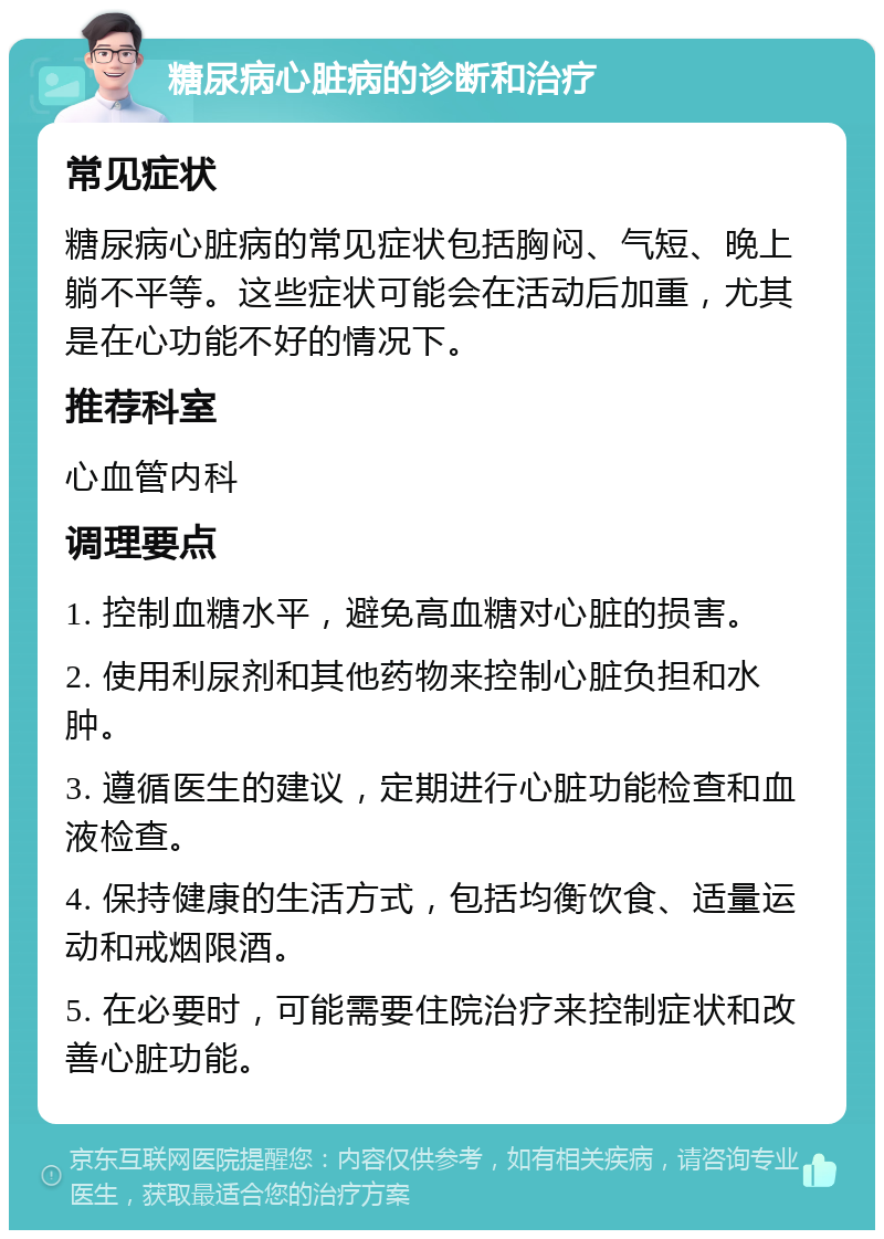 糖尿病心脏病的诊断和治疗 常见症状 糖尿病心脏病的常见症状包括胸闷、气短、晚上躺不平等。这些症状可能会在活动后加重，尤其是在心功能不好的情况下。 推荐科室 心血管内科 调理要点 1. 控制血糖水平，避免高血糖对心脏的损害。 2. 使用利尿剂和其他药物来控制心脏负担和水肿。 3. 遵循医生的建议，定期进行心脏功能检查和血液检查。 4. 保持健康的生活方式，包括均衡饮食、适量运动和戒烟限酒。 5. 在必要时，可能需要住院治疗来控制症状和改善心脏功能。