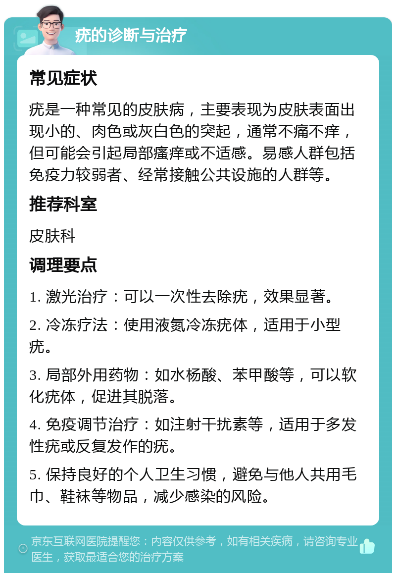 疣的诊断与治疗 常见症状 疣是一种常见的皮肤病，主要表现为皮肤表面出现小的、肉色或灰白色的突起，通常不痛不痒，但可能会引起局部瘙痒或不适感。易感人群包括免疫力较弱者、经常接触公共设施的人群等。 推荐科室 皮肤科 调理要点 1. 激光治疗：可以一次性去除疣，效果显著。 2. 冷冻疗法：使用液氮冷冻疣体，适用于小型疣。 3. 局部外用药物：如水杨酸、苯甲酸等，可以软化疣体，促进其脱落。 4. 免疫调节治疗：如注射干扰素等，适用于多发性疣或反复发作的疣。 5. 保持良好的个人卫生习惯，避免与他人共用毛巾、鞋袜等物品，减少感染的风险。