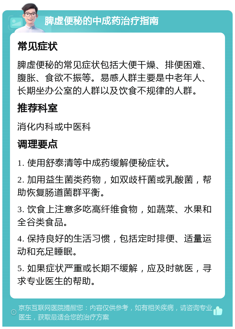 脾虚便秘的中成药治疗指南 常见症状 脾虚便秘的常见症状包括大便干燥、排便困难、腹胀、食欲不振等。易感人群主要是中老年人、长期坐办公室的人群以及饮食不规律的人群。 推荐科室 消化内科或中医科 调理要点 1. 使用舒泰清等中成药缓解便秘症状。 2. 加用益生菌类药物，如双歧杆菌或乳酸菌，帮助恢复肠道菌群平衡。 3. 饮食上注意多吃高纤维食物，如蔬菜、水果和全谷类食品。 4. 保持良好的生活习惯，包括定时排便、适量运动和充足睡眠。 5. 如果症状严重或长期不缓解，应及时就医，寻求专业医生的帮助。