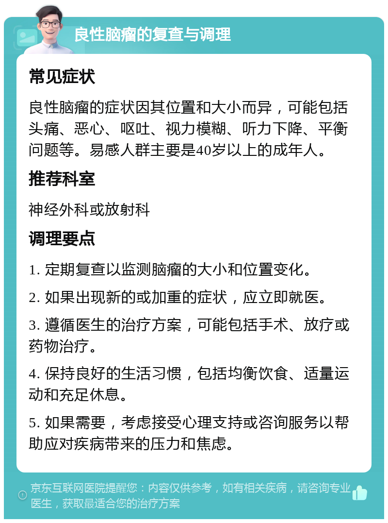 良性脑瘤的复查与调理 常见症状 良性脑瘤的症状因其位置和大小而异，可能包括头痛、恶心、呕吐、视力模糊、听力下降、平衡问题等。易感人群主要是40岁以上的成年人。 推荐科室 神经外科或放射科 调理要点 1. 定期复查以监测脑瘤的大小和位置变化。 2. 如果出现新的或加重的症状，应立即就医。 3. 遵循医生的治疗方案，可能包括手术、放疗或药物治疗。 4. 保持良好的生活习惯，包括均衡饮食、适量运动和充足休息。 5. 如果需要，考虑接受心理支持或咨询服务以帮助应对疾病带来的压力和焦虑。