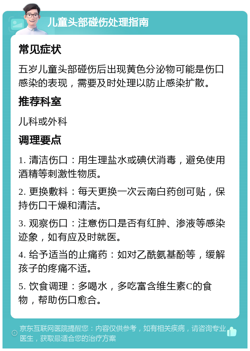 儿童头部碰伤处理指南 常见症状 五岁儿童头部碰伤后出现黄色分泌物可能是伤口感染的表现，需要及时处理以防止感染扩散。 推荐科室 儿科或外科 调理要点 1. 清洁伤口：用生理盐水或碘伏消毒，避免使用酒精等刺激性物质。 2. 更换敷料：每天更换一次云南白药创可贴，保持伤口干燥和清洁。 3. 观察伤口：注意伤口是否有红肿、渗液等感染迹象，如有应及时就医。 4. 给予适当的止痛药：如对乙酰氨基酚等，缓解孩子的疼痛不适。 5. 饮食调理：多喝水，多吃富含维生素C的食物，帮助伤口愈合。