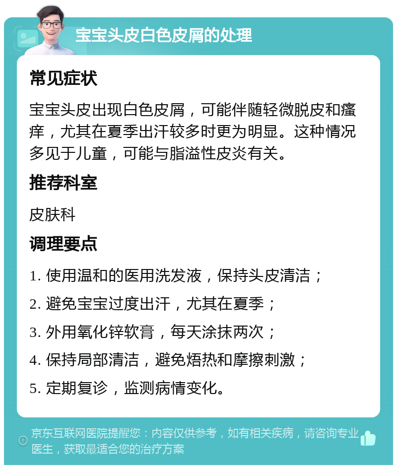 宝宝头皮白色皮屑的处理 常见症状 宝宝头皮出现白色皮屑，可能伴随轻微脱皮和瘙痒，尤其在夏季出汗较多时更为明显。这种情况多见于儿童，可能与脂溢性皮炎有关。 推荐科室 皮肤科 调理要点 1. 使用温和的医用洗发液，保持头皮清洁； 2. 避免宝宝过度出汗，尤其在夏季； 3. 外用氧化锌软膏，每天涂抹两次； 4. 保持局部清洁，避免焐热和摩擦刺激； 5. 定期复诊，监测病情变化。