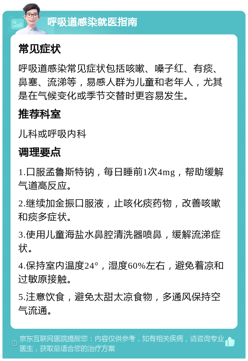 呼吸道感染就医指南 常见症状 呼吸道感染常见症状包括咳嗽、嗓子红、有痰、鼻塞、流涕等，易感人群为儿童和老年人，尤其是在气候变化或季节交替时更容易发生。 推荐科室 儿科或呼吸内科 调理要点 1.口服孟鲁斯特钠，每日睡前1次4mg，帮助缓解气道高反应。 2.继续加金振口服液，止咳化痰药物，改善咳嗽和痰多症状。 3.使用儿童海盐水鼻腔清洗器喷鼻，缓解流涕症状。 4.保持室内温度24°，湿度60%左右，避免着凉和过敏原接触。 5.注意饮食，避免太甜太凉食物，多通风保持空气流通。